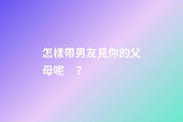 怎樣帶男友見你的父母呢？